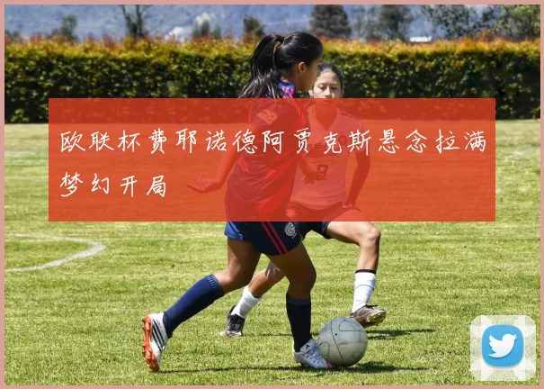 欧联杯费耶诺德阿贾克斯悬念拉满梦幻开局