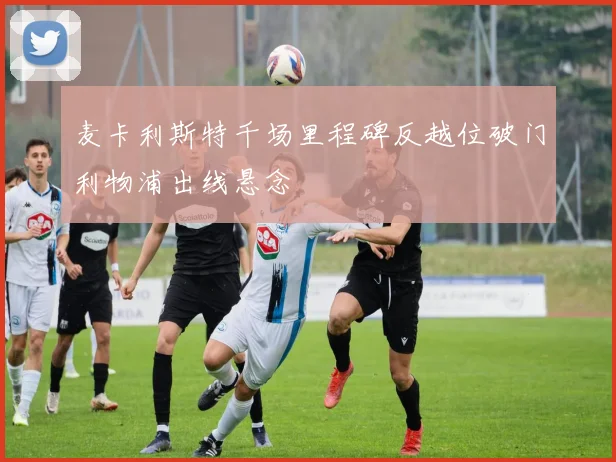 麦卡利斯特千场里程碑反越位破门利物浦出线悬念