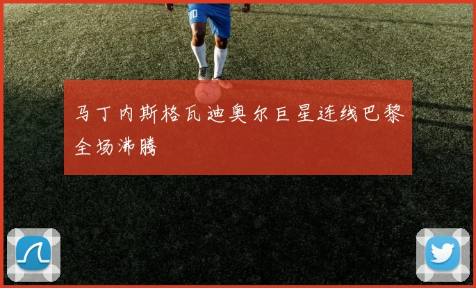 马丁内斯格瓦迪奥尔巨星连线巴黎全场沸腾