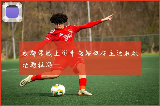 成都蓉城上海申花超级杯主场狂欢话题拉满
