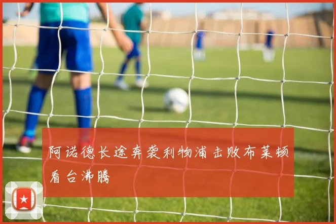 阿诺德长途奔袭利物浦击败布莱顿看台沸腾