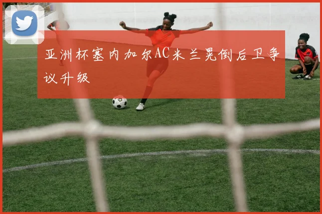 亚洲杯塞内加尔AC米兰晃倒后卫争议升级
